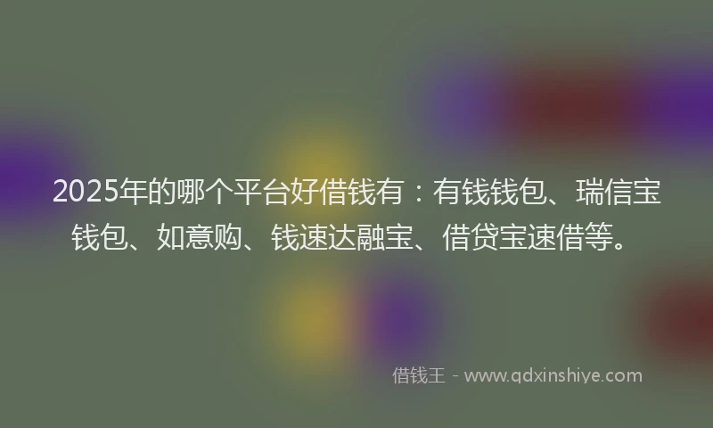 2025年的哪个平台好借钱有：有钱钱包、瑞信宝钱包、如意购、钱速达融宝、借贷宝速借等。