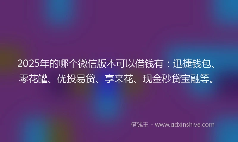 2025年的哪个微信版本可以借钱有：迅捷钱包、零花罐、优投易贷、享来花、现金秒贷宝融等。