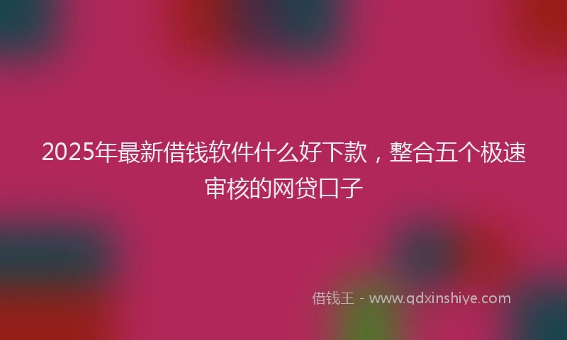 2025年最新借钱软件什么好下款，整合五个极速审核的网贷口子