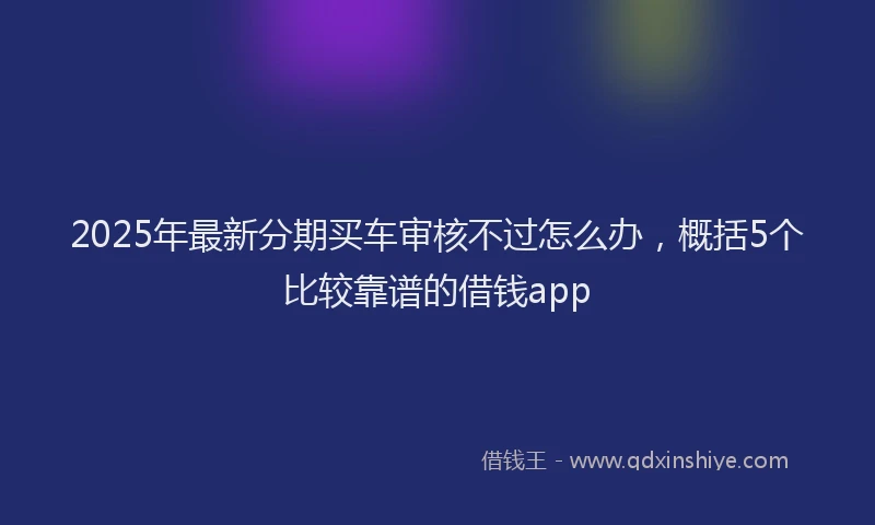 2025年最新分期买车审核不过怎么办，概括5个比较靠谱的借钱app