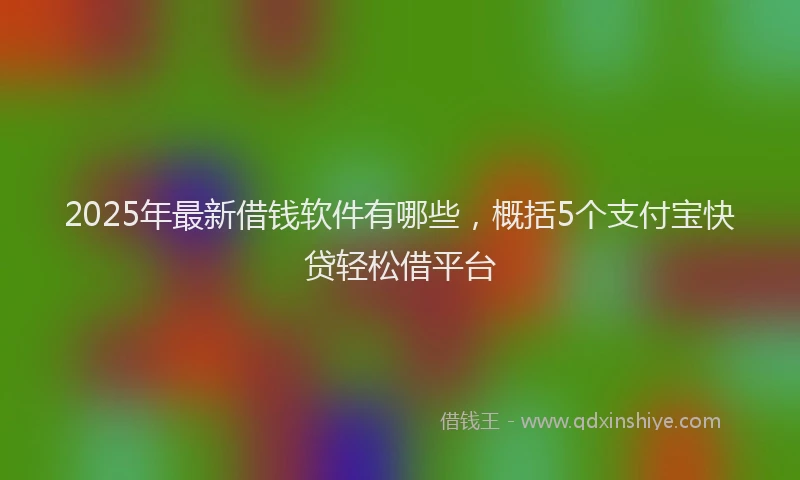 2025年最新借钱软件有哪些，概括5个支付宝快贷轻松借平台