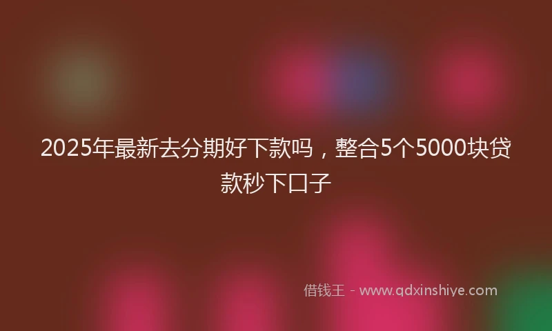 2025年最新去分期好下款吗，整合5个5000块贷款秒下口子