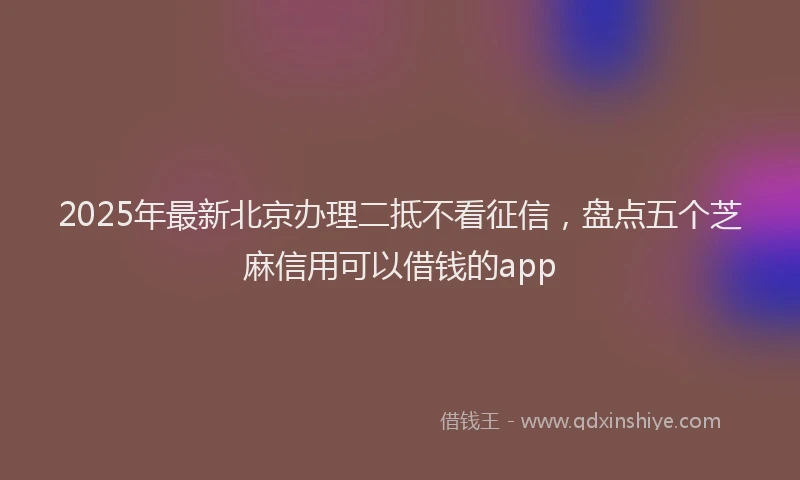 2025年最新北京办理二抵不看征信，盘点五个芝麻信用可以借钱的app