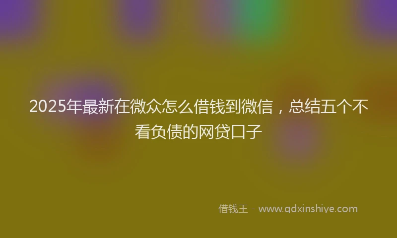 2025年最新在微众怎么借钱到微信，总结五个不看负债的网贷口子