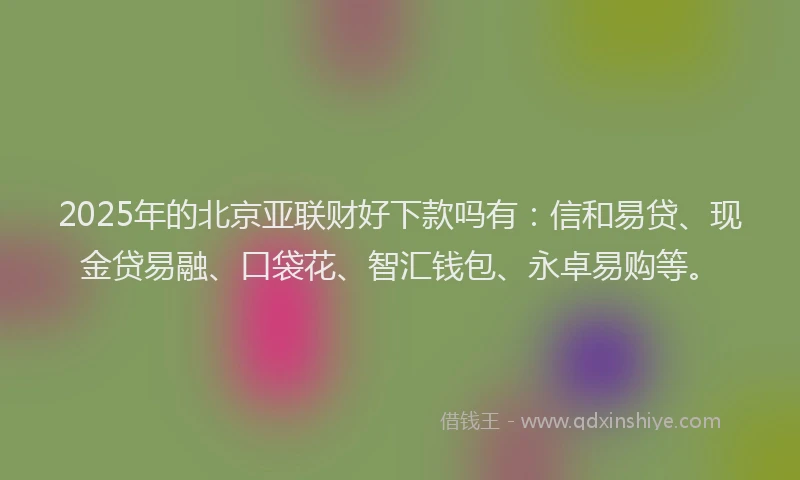 2025年的北京亚联财好下款吗有：信和易贷、现金贷易融、口袋花、智汇钱包、永卓易购等。