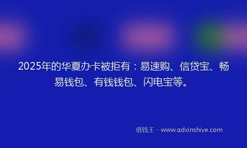 2025年的华夏办卡被拒有：易速购、信贷宝、畅易钱包、有钱钱包、闪电宝等。
