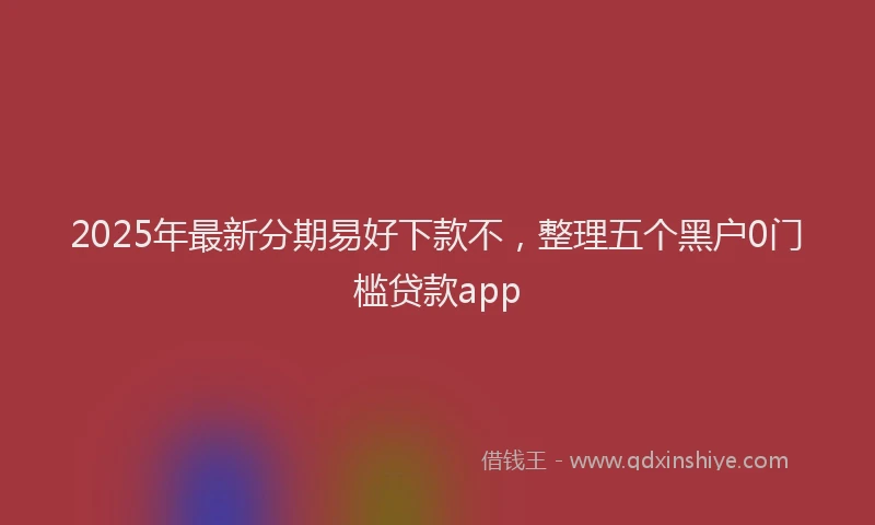 2025年最新分期易好下款不，整理五个黑户0门槛贷款app