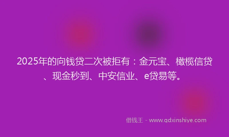 2025年的向钱贷二次被拒有：金元宝、橄榄信贷、现金秒到、中安信业、e贷易等。