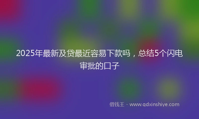 2025年最新及贷最近容易下款吗，总结5个闪电审批的口子