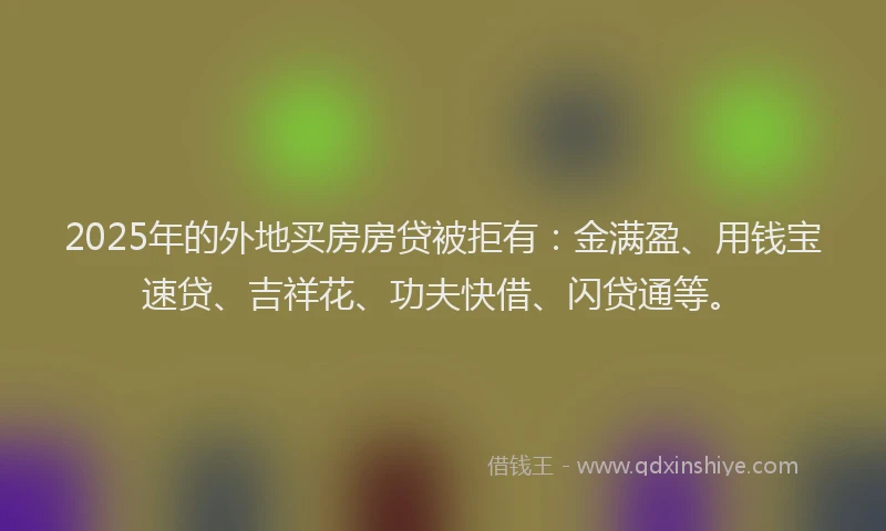 2025年的外地买房房贷被拒有：金满盈、用钱宝速贷、吉祥花、功夫快借、闪贷通等。