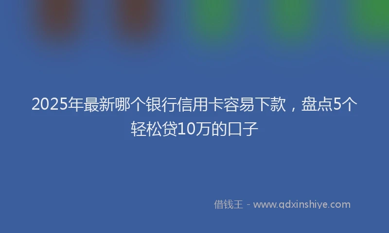 2025年最新哪个银行信用卡容易下款，盘点5个轻松贷10万的口子