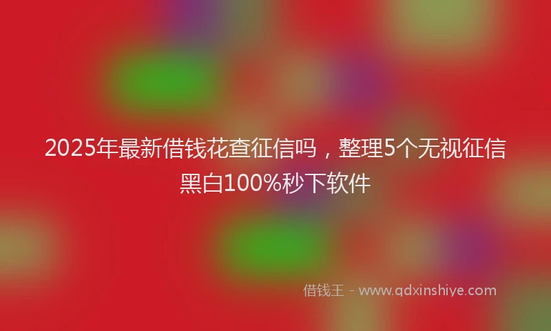 2025年最新借钱花查征信吗，整理5个无视征信黑白100%秒下软件