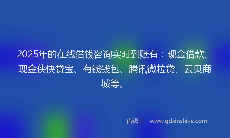 2025年的在线借钱咨询实时到账有：现金借款、现金侠快贷宝、有钱钱包、腾讯微粒贷、云贝商城等。