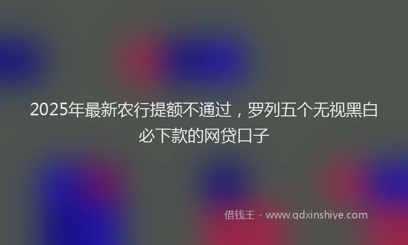 2025年最新农行提额不通过，罗列五个无视黑白必下款的网贷口子