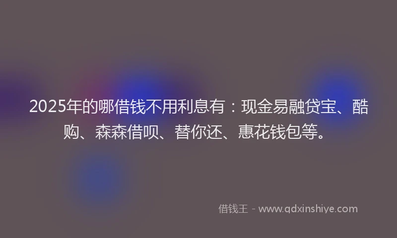 2025年的哪借钱不用利息有：现金易融贷宝、酷购、森森借呗、替你还、惠花钱包等。
