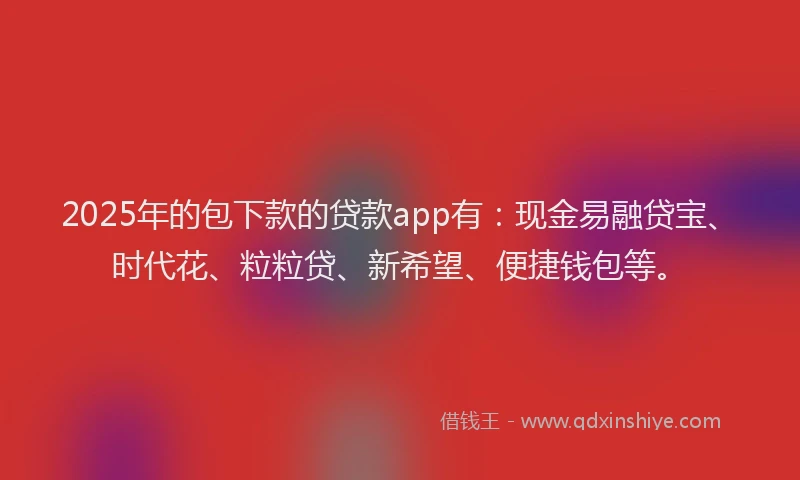 2025年的包下款的贷款app有：现金易融贷宝、时代花、粒粒贷、新希望、便捷钱包等。