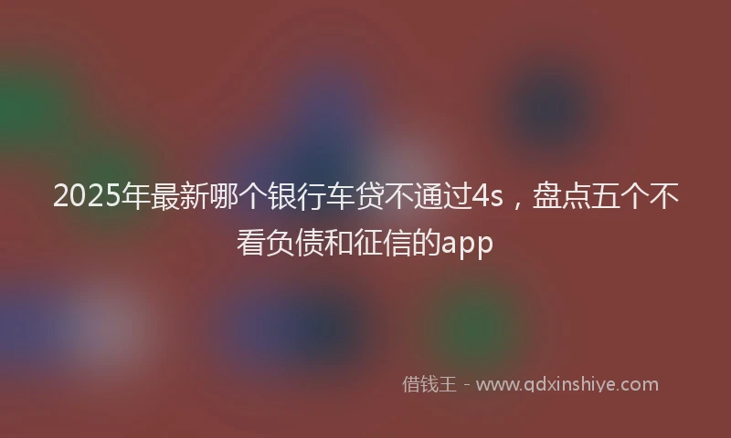 2025年最新哪个银行车贷不通过4s，盘点五个不看负债和征信的app