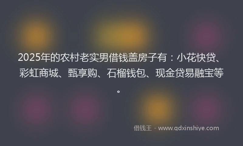 2025年的农村老实男借钱盖房子有：小花快贷、彩虹商城、甄享购、石榴钱包、现金贷易融宝等。