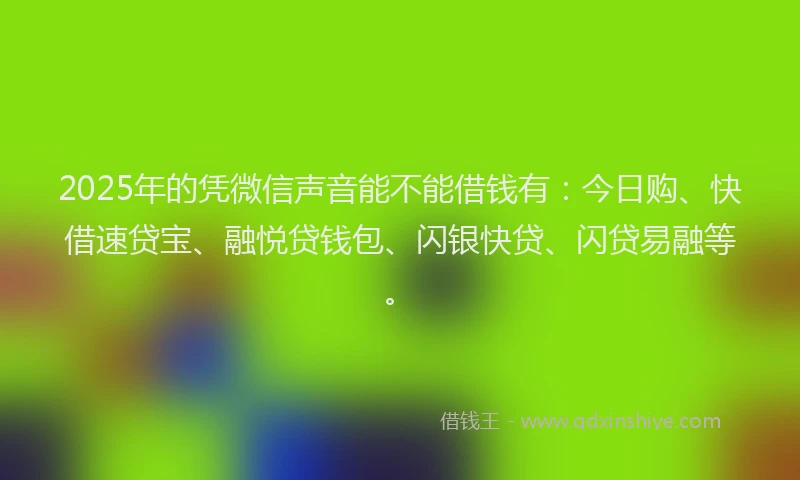 2025年的凭微信声音能不能借钱有：今日购、快借速贷宝、融悦贷钱包、闪银快贷、闪贷易融等。