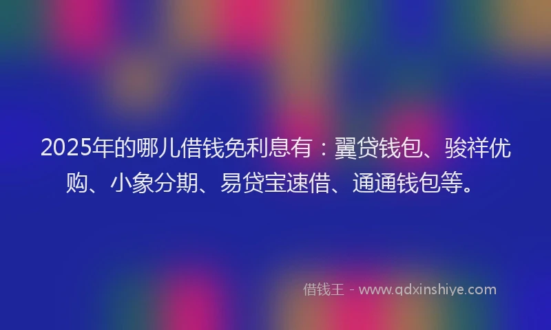 2025年的哪儿借钱免利息有：翼贷钱包、骏祥优购、小象分期、易贷宝速借、通通钱包等。