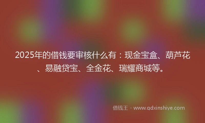 2025年的借钱要审核什么有：现金宝盒、葫芦花、易融贷宝、全金花、瑞耀商城等。