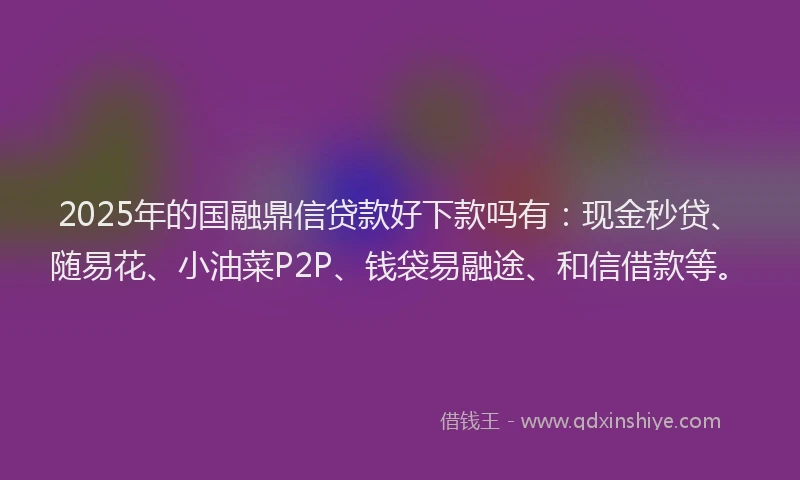 2025年的国融鼎信贷款好下款吗有：现金秒贷、随易花、小油菜P2P、钱袋易融途、和信借款等。