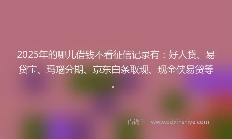 2025年的哪儿借钱不看征信记录有：好人贷、易贷宝、玛瑙分期、京东白条取现、现金侠易贷等。
