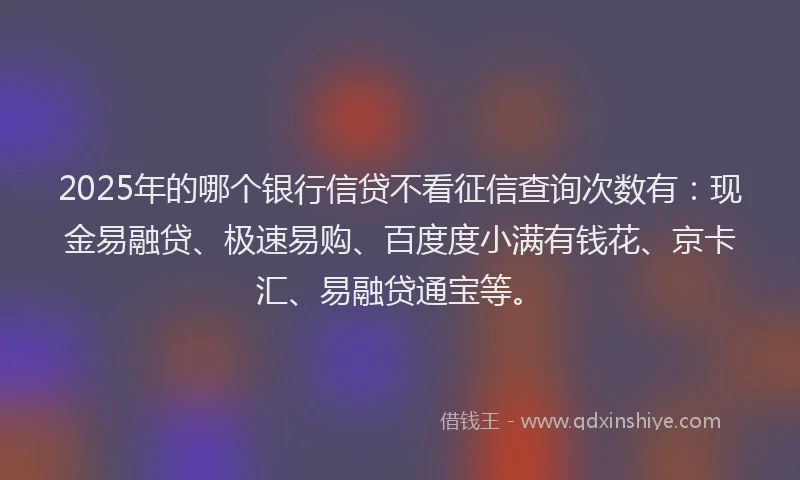 2025年的哪个银行信贷不看征信查询次数有：现金易融贷、极速易购、百度度小满有钱花、京卡汇、易融贷通宝等。