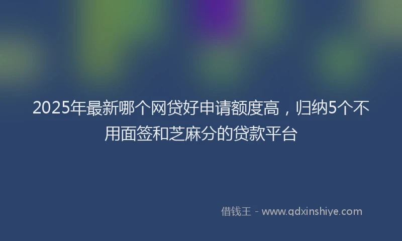 2025年最新哪个网贷好申请额度高，归纳5个不用面签和芝麻分的贷款平台