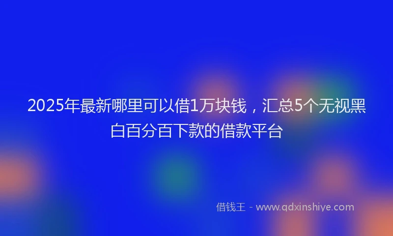 2025年最新哪里可以借1万块钱，汇总5个无视黑白百分百下款的借款平台