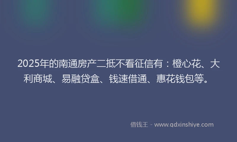 2025年的南通房产二抵不看征信有：橙心花、大利商城、易融贷盒、钱速借通、惠花钱包等。