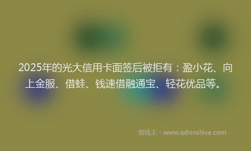 2025年的光大信用卡面签后被拒有：盈小花、向上金服、借蛙、钱速借融通宝、轻花优品等。