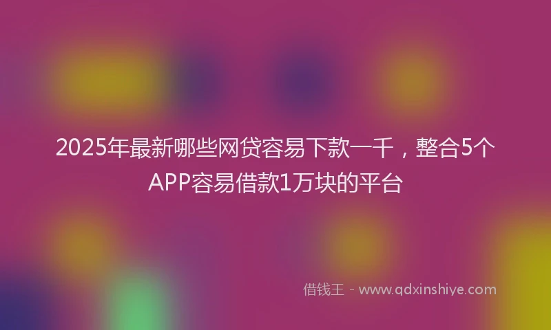 2025年最新哪些网贷容易下款一千，整合5个APP容易借款1万块的平台