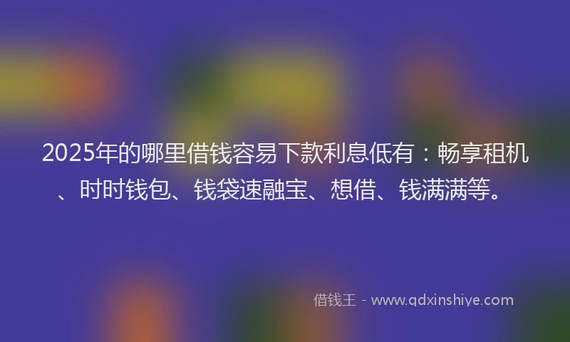 2025年的哪里借钱容易下款利息低有：畅享租机、时时钱包、钱袋速融宝、想借、钱满满等。