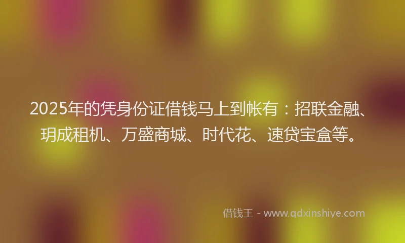 2025年的凭身份证借钱马上到帐有：招联金融、玥成租机、万盛商城、时代花、速贷宝盒等。