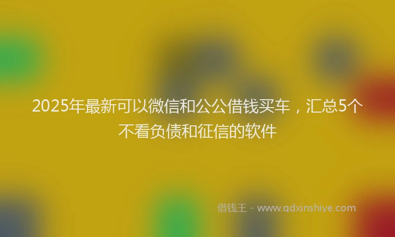 2025年最新可以微信和公公借钱买车，汇总5个不看负债和征信的软件