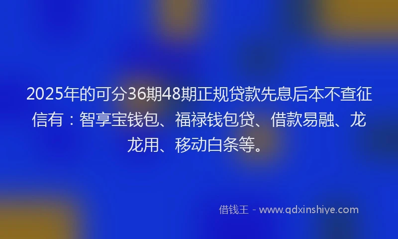2025年的可分36期48期正规贷款先息后本不查征信有：智享宝钱包、福禄钱包贷、借款易融、龙龙用、移动白条等。