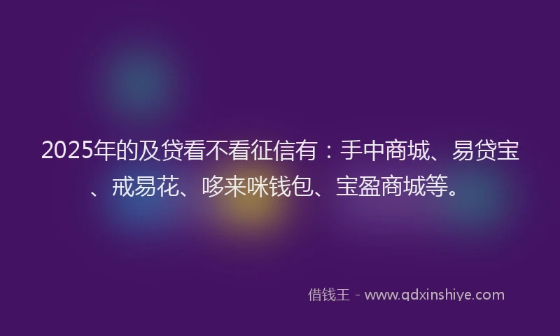 2025年的及贷看不看征信有：手中商城、易贷宝、戒易花、哆来咪钱包、宝盈商城等。