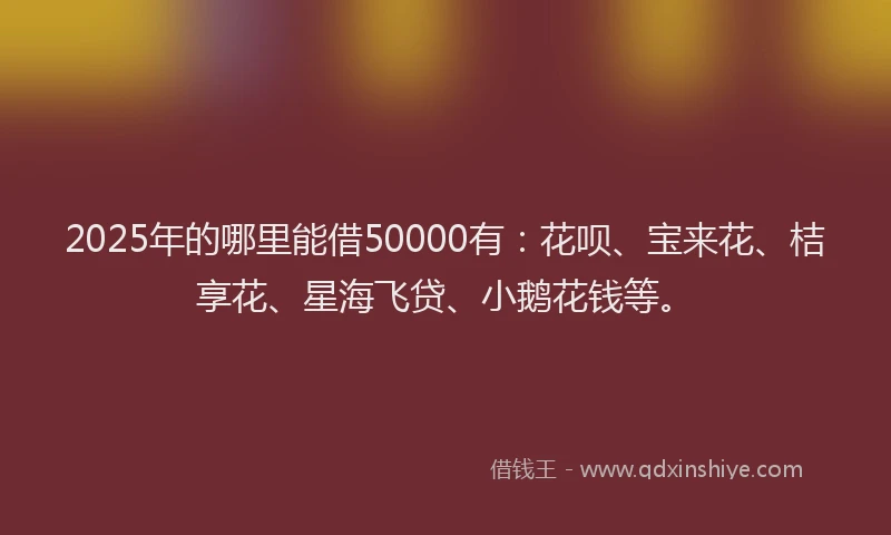 2025年的哪里能借50000有：花呗、宝来花、桔享花、星海飞贷、小鹅花钱等。