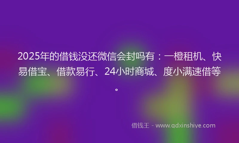2025年的借钱没还微信会封吗有：一橙租机、快易借宝、借款易行、24小时商城、度小满速借等。