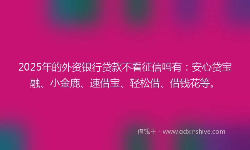 2025年的外资银行贷款不看征信吗有：安心贷宝融、小金鹿、速借宝、轻松借、借钱花等。