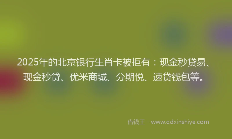 2025年的北京银行生肖卡被拒有：现金秒贷易、现金秒贷、优米商城、分期悦、速贷钱包等。