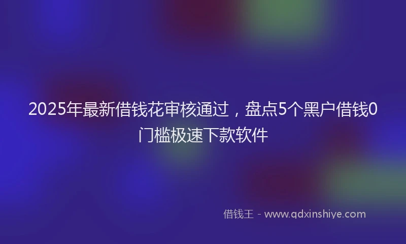 2025年最新借钱花审核通过，盘点5个黑户借钱0门槛极速下款软件