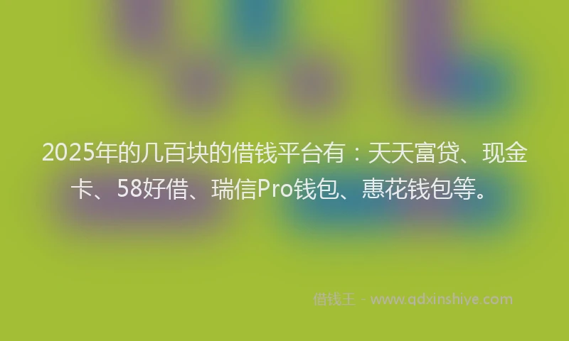 2025年的几百块的借钱平台有：天天富贷、现金卡、58好借、瑞信Pro钱包、惠花钱包等。