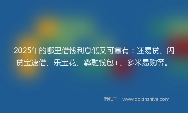 2025年的哪里借钱利息低又可靠有：还易贷、闪贷宝速借、乐宝花、鑫融钱包+、多米易购等。