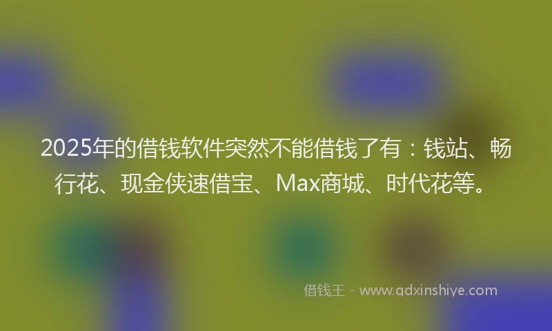 2025年的借钱软件突然不能借钱了有：钱站、畅行花、现金侠速借宝、Max商城、时代花等。