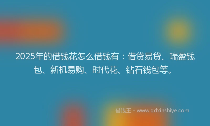 2025年的借钱花怎么借钱有：借贷易贷、瑞盈钱包、新机易购、时代花、钻石钱包等。