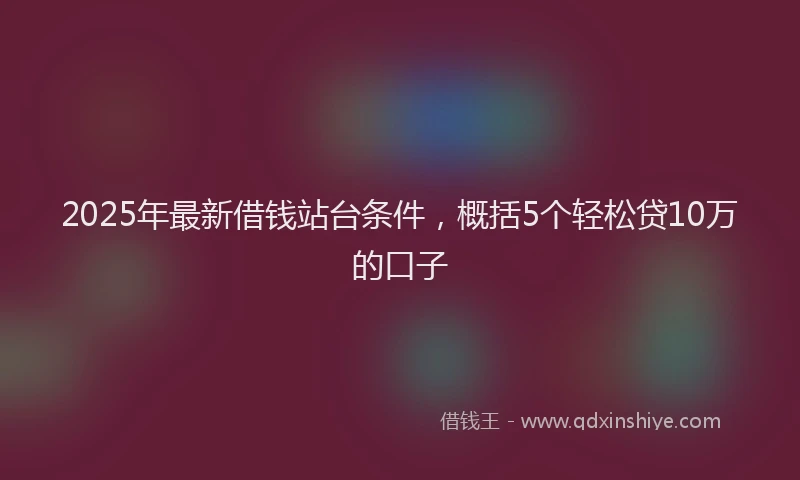 2025年最新借钱站台条件，概括5个轻松贷10万的口子