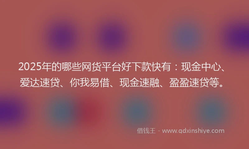 2025年的哪些网货平台好下款快有：现金中心、爱达速贷、你我易借、现金速融、盈盈速贷等。