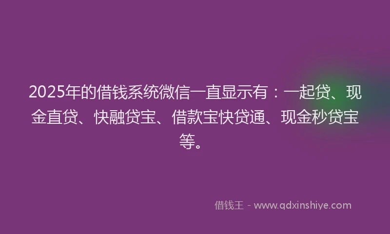 2025年的借钱系统微信一直显示有：一起贷、现金直贷、快融贷宝、借款宝快贷通、现金秒贷宝等。